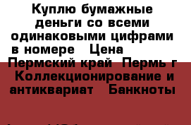 Куплю бумажные деньги со всеми одинаковыми цифрами в номере › Цена ­ 2 000 - Пермский край, Пермь г. Коллекционирование и антиквариат » Банкноты   